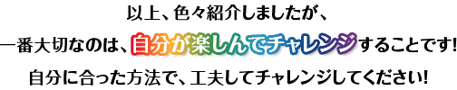 以上、色々紹介しましたが、一番大切なのは、することです！自分に合った方法で、工夫してチャレンジしてください！