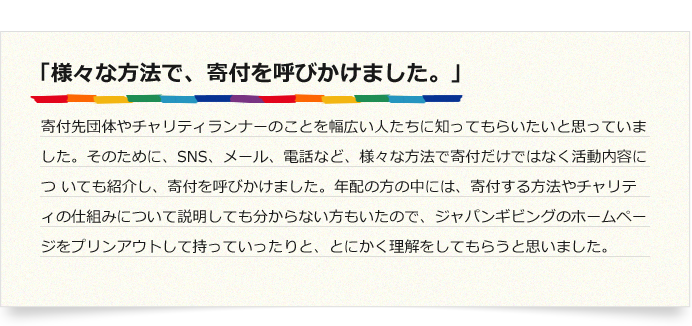 「様々な方法で、寄付を呼びかけました。」寄付先団体やチャリティランナーのことを幅広い人たちに知ってもらいたいと思っていました。そのために、SNS、メール、電話など,様々な方法で寄付だけではなく活動内容につ いても紹介し、寄付を呼びかけました。年配の方の中には、寄付する方法やチャリティの仕組みについて説明しても分からない方もいたので、ジャパンギビングのホームページをプリンアウトして持っていったりと、とにかく理解をしてもらうと思いました。