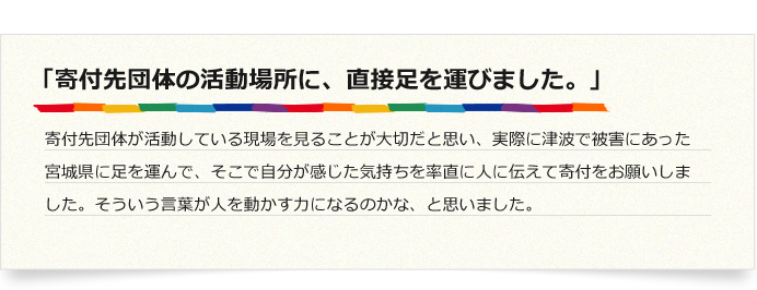 「寄付先団体の活動場所に、直接足を運びました。」寄付先団体が活動している現場を見ることが大切だと思い、実際に津波で被害にあった宮城県に足を運んで、そこで自分が感じた気持ちを率直に人に伝えて寄付をお願いしました。そういう言葉が人を動かす力になるのかな、と思いました。