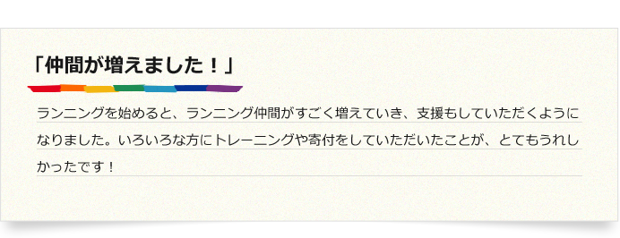 「仲間が増えました！」ランニングを始めると、ランニング仲間がすごく増えていき、支援もしていただくようになりました。いろいろな方にトレーニングや寄付をしていただいたことが、とてもうれしかったです！