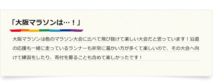 「大阪マラソンは…！」大阪マラソンは他のマラソン大会に比べて飛び抜けて楽しい大会だと思っています！沿道の応援も一緒に走っているランナーも非常に温かい方が多くて楽しいので、その大会へ向けて練習をしたり、寄付を募ることも含めて楽しかったです！
