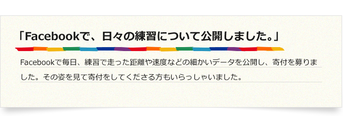 「Facebookで、日々の練習について公開しました。」Facebookで毎日、練習で走った距離や速度などの細かいデータを公開し、寄付を募りました。その姿を見て寄付をしてくださる方もいらっしゃいました。