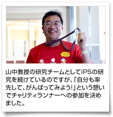 山中教授の研究チームとしてiPSの研究を続けているのですが、「自分も率先して、がんばってみよう！」という想いでチャリティランナーへの参加を決めました。