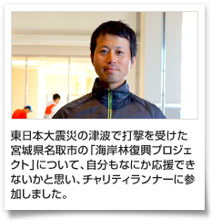 東日本大震災の津波で打撃を受けた宮城県名取市の「海岸林復興プロジェクト」について、自分もなにか応援できないかと思い、チャリティランナーに参加しました。