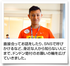 直接会ってお話をしたり、SNSで呼びかけるなど、身近な人から知らない人にまで、ドンドン寄付のお願いの輪を広げていきました。