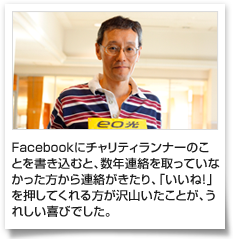 Facebookにチャリティランナーのことを書き込むと、数年連絡を取っていなかった方から連絡がきたり、「いいね！」を押してくれる方が沢山いたことが、うれしい喜びでした。