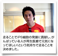 走ることでiPS細胞の発展に貢献し、がんばっている人が再生医療で元気になってほしい！という気持ちで走ることを決めました。