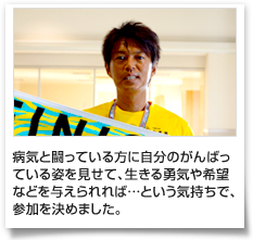 病気と闘っている方に自分のがんばっている姿を見せて、生きる勇気や希望などを与えられれば…という気持ちで、参加を決めました。