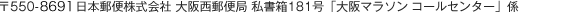 〒550-8790 日本郵便株式会社 大阪西郵便局 私書箱181号「大阪マラソン ランナーコールセンター」係