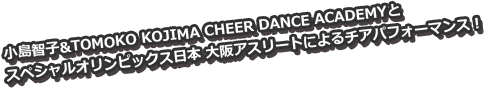 小島智子&TOMOKO KOJIMA CHEER DANCE ACADEMYと
スペシャルオリンピックス日本 大阪アスリートによるチアパフォーマンス！