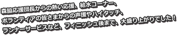 森脇応援団長からの熱い応援、給水コーナー、ボランティアの皆さまからの声援やハイタッチ、ランナーサービスなど、フィニッシュ後まで、大盛り上がりでした！