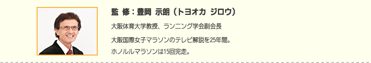 監修:豊岡 示朗(トヨオカ ジロウ) 大阪体育大学教授、ランニング学会副会長大阪国際女子マラソンのテレビ解説を25年間。ホノルルマラソンは15回完走。