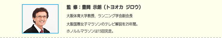 監修:豊岡 示朗(トヨオカ ジロウ) 大阪体育大学教授、ランニング学会副会長大阪国際女子マラソンのテレビ解説を25年間。ホノルルマラソンは15回完走。
