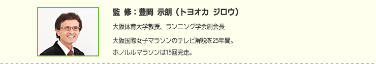 監修:豊岡 示朗(トヨオカ ジロウ) 大阪体育大学教授、ランニング学会副会長大阪国際女子マラソンのテレビ解説を25年間。ホノルルマラソンは15回完走。
