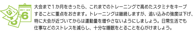 大会まで1か月をきったら、これまでのトレーニングで高めたスタミナをキープすることに重点をおきます。トレーニングは継続しますが、追い込みの強度は下げ、特に大会が近づいてからは運動量を増やさないようにしましょう。日常生活でも仕事などのストレスを減らし、十分な睡眠をとることを心がけましょう。