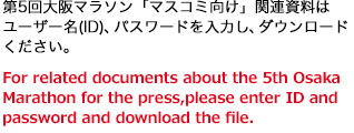 第5回大阪マラソン「マスコミ向け」関連資料はユーザー名(ID)、パスワードを入力し、ダウンロードください。For related documents about the 4th Osaka Marathon for the press, please enter ID and password and download the file.