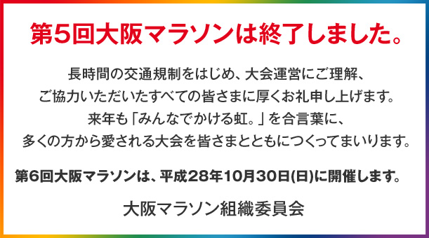 第5回大阪マラソンは終了しました。長時間の交通規制をはじめ、大会運営にご理解、ご協力いただいたすべての皆さまに厚くお礼申し上げます。来年も「みんなでかける虹。」を合言葉に、多くの方から愛される大会を皆さまとともにつくってまいります。