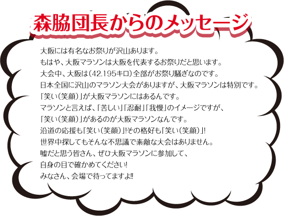 森脇団長からのメッセージ　大阪には有名なお祭りが沢山あります。もはや、大阪マラソンは大阪を代表するお祭りだと思います。大会中、大阪は（42.195キロ）全部がお祭り騒ぎなのです。日本全国に沢山のマラソン大会がありますが、大阪マラソンは特別です。「笑い（笑顔）」が大阪マラソンにはあるんです。マラソンと言えば、「苦しい」「忍耐」「我慢」のイメージですが、「笑い（笑顔）」があるのが大阪マラソンなんです。沿道の応援も「笑い（笑顔）」！その格好も「笑い（笑顔）」！世界中探してもそんな不思議で素敵な大会はありません。嘘だと思う皆さん、ぜひ大阪マラソンに参加して、自身の目で確かめてください！みなさん、会場で待ってますよ！！