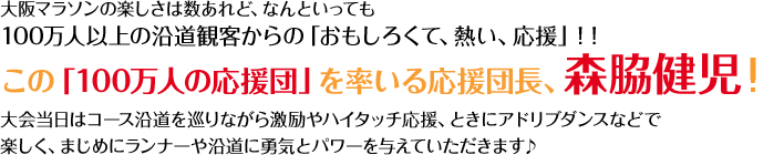 大阪マラソンの楽しさは数あれど、なんといっても100万人以上の沿道観客からの「おもしろくて、熱い、応援」！！この「100万人の応援団」を率いる応援団長、森脇健児氏！大会当日はコース沿道を巡りながら激励やハイタッチ応援、ときにアドリブダンスなどで楽しく、まじめにランナーや沿道に勇気とパワーを与えていただきます♪