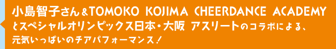小島智子さん&TOMOKO KOJIMA CHEERDANCE ACADEMYとスペシャルオリンピックス日本・大阪 アスリートのコラボによる、元気いっぱいのチアパフォーマンス！