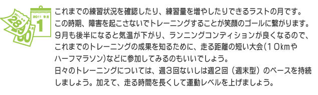 これまでの練習状況を確認したり、練習量を増やしたりできるラストの月です。この時期、障害を起こさないでトレーニングすることが笑顔のゴールに繋がります。9月も後半になると気温が下がり、ランニングコンディションが良くなるので、これまでのトレーニングの成果を知るために、走る距離の短い大会(10kｍ やハーフマラソン)などに参加してみるのもいいでしょう。日々のトレーニングについては、週3回ないしは週２回（週末型）のペースを持続しましょう。加えて、走る時間を長くして運動レベルを上げましょう。