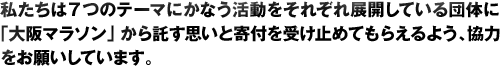 私たちは７つのテーマにかなう活動をそれぞれ展開している団体に「大阪マラソン」から託す思いと寄付を受け止めてもらえるよう、協力をお願いしています。