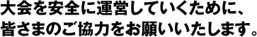 大会を安全に運営していくために、皆さまのご協力をお願いいたします。