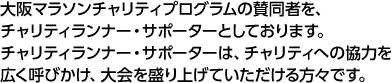 大阪マラソンチャリティプログラムの賛同者を、チャリティランナー・サポーターとしております。チャリティランナー・サポーターは、チャリティへの協力を広く呼びかけ、大会を盛り上げていただける方々です。