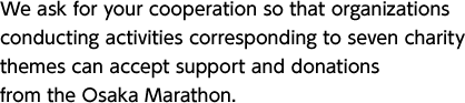 We ask for your cooperation so that organizations conducting activities corresponding to seven charity themes can accept support and donations from the Osaka Marathon. 