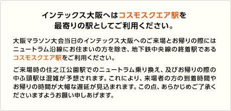 インテックス大阪へはコスモスクエア駅を最寄りの駅としてご利用ください
大阪マラソン大会当日のインテックス大阪へのご来場とお帰りの際にはニュートラム沿線にお住まいの方を除き、地下鉄中央線の終着駅であるコスモスクエア駅をご利用ください。
ご来場時の住之江公園駅でのニュートラム乗り換え、及びお帰りの際の中ふ頭駅は混雑が予想されます。これにより、来場者の方の到着時間やお帰りの時間が大幅な遅延が見込まれます。
この点、あらかじめご了承くださいますようお願い申しあげます。