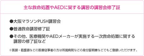 主な救命処置やAEDに関する講習の講習会修了証
●大阪マラソンPUSH講習会
●普通救命講習修了証
●その他、医療機関やAEDメーカーが実施する一次救命処置に関する
　講習の修了証など
※医師・看護師などの医療従事者の方は所属病院などの身分証明書などでもご登録いただけます。