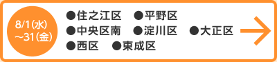 8月1日（水）～31日（金） ●住之江区　●平野区　●中央区南　●淀川区　●大正区　●西区　 ●東成区