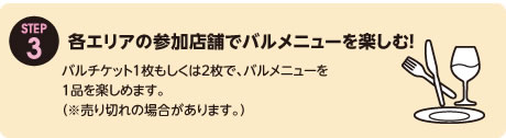 STEP03 各エリアの参加店舗でバルメニューを楽しむ！　バルチケット1枚もしくは2枚で、バルメニューを1品を楽しめます。（※売り切れの場合があります。）