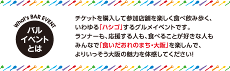 バルイベントとは　チケットを購入して参加店舗を楽しく食べ飲み歩く、いわゆる「ハシゴ」するグルメイベントです。ランナーも、応援する人も、食べることが好きな人もみんなで「食いだおれのまち・大阪」を楽しんで、よりいっそう大阪の魅力を体感してください！