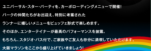 ユニバーサル・スター・パーティーを、カーボローディングメニューで開催！パークの仲間たちがお出迎え、特別に考案されたランナーに嬉しいメニューをビュッフェ形式で楽しめます。そのほか、エンターテイナーが最高のパフォーマンスを披露。もちろん、スタジオ・パス付で、ご家族やご友人も存分に満喫していただけます。大阪マラソンをここから盛り上げていきましょう！