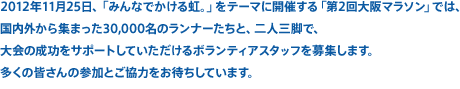 2012年11月25日、「みんなでかける虹。」をテーマに開催する「第2回大阪マラソン」では、国内外から集まった30,000名のランナーたちと、二人三脚で、
大会の成功をサポートしていただけるボランティアスタッフを募集します。多くの皆さんの参加とご協力をお待ちしています。