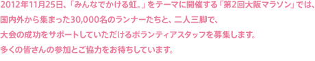 2012年11月25日、「みんなでかける虹。」をテーマに開催する「第2回大阪マラソン」では、国内外から集まった30,000名のランナーたちと、二人三脚で、大会の成功をサポートしていただけるボランティアスタッフを募集します。多くの皆さんの参加とご協力をお待ちしています。