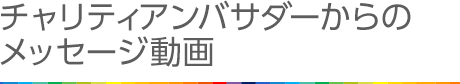 チャリティーアンバサダーからのメッセージ動画