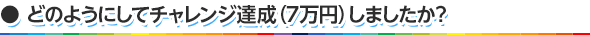 どのようにしてチャレンジ達成（7万円）しましたか？