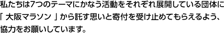 私たちは７つのテーマにかなう活動をそれぞれ展開している団体に「 大阪マラソン 」から託す思いと寄付を受け止めてもらえるよう、協力をお願いしています。