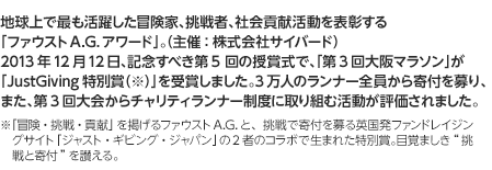 地球上で最も活躍した冒険家、挑戦者、社会貢献活動を表彰する「ファウストA.G.アワード」。（主催：株式会社サイバード）2013年12月12日、記念すべき第5 回の授賞式で、「第3回大阪マラソン」が「JustGiving特別賞（※）」を受賞しました。3万人のランナー全員から寄付を募り、また、第3回大会からチャリティランナー制度に取り組む活動が評価されました。