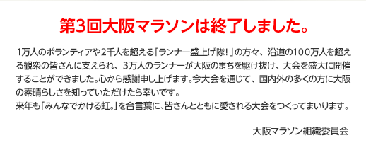 第3回大阪マラソンは終了しました。１万人のボランティアや２千人を超える「ランナー盛上げ隊！」の方々、沿道の１００万人を超える観衆の皆さんに支えられ、３万人のランナーが大阪のまちを駆け抜け、大会を盛大に開催することができました。心から感謝申し上げます。今大会を通じて、国内外の多くの方に大阪の素晴らしさを知っていただけたら幸いです。来年も「みんなでかける虹。」を合言葉に、皆さんとともに愛される大会をつくってまいります。 大阪マラソン組織委員会