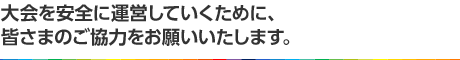 大会を安全に運営していくために、皆さまのご協力をお願いいたします。