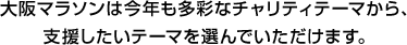 大阪マラソンは今年も多彩なチャリティテーマから、支援したいテーマを選んでいただけます。