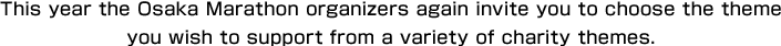 This year the Osaka Marathon organizers again invite you to choose the theme you wish to support from a variety of charity themes.