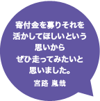 寄付金を募りそれを活かしてほしいという思いからぜひ走ってみたいと思いました。宮路 胤哉