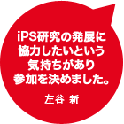 iPS研究の発展に協力したいという気持ちがあり参加を決めました。左谷 新