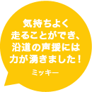 気持ちよく走ることができ、沿道の声援には力が湧きました！ミッキー