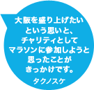 大阪を盛り上げたいという思いと、チャリティとしてマラソンに参加しようと思ったことがきっかけです。タクノスケ