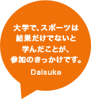 大学で、スポーツは結果だけでないと学んだことが、参加のきっかけです。Daisuke